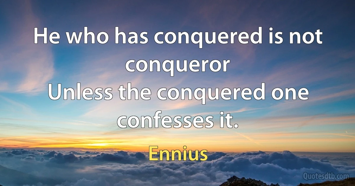 He who has conquered is not conqueror
Unless the conquered one confesses it. (Ennius)