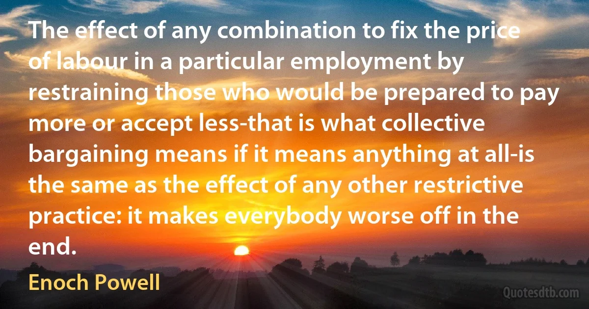 The effect of any combination to fix the price of labour in a particular employment by restraining those who would be prepared to pay more or accept less-that is what collective bargaining means if it means anything at all-is the same as the effect of any other restrictive practice: it makes everybody worse off in the end. (Enoch Powell)