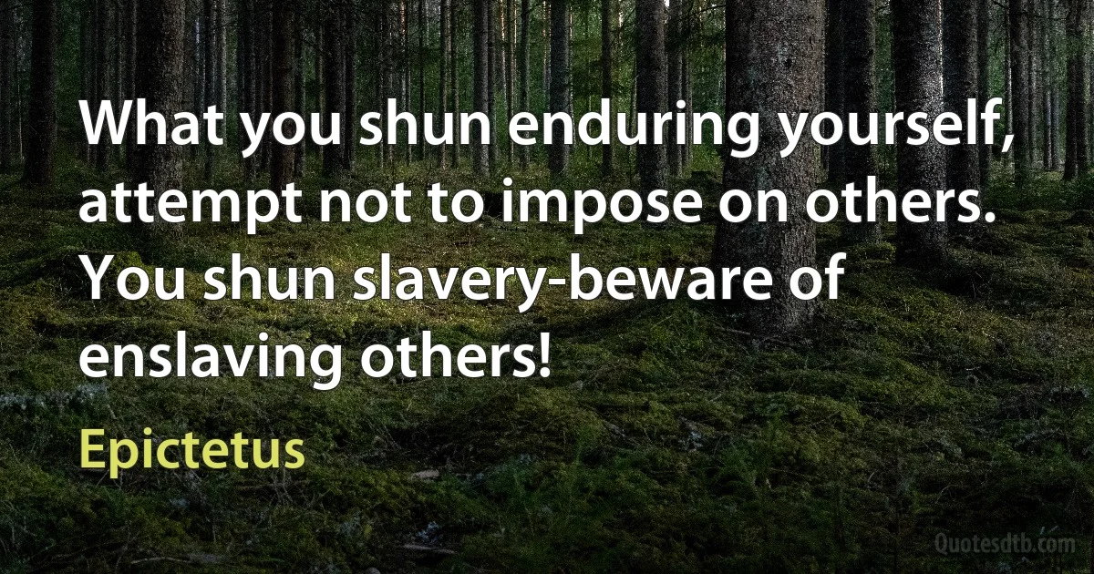 What you shun enduring yourself, attempt not to impose on others. You shun slavery-beware of enslaving others! (Epictetus)