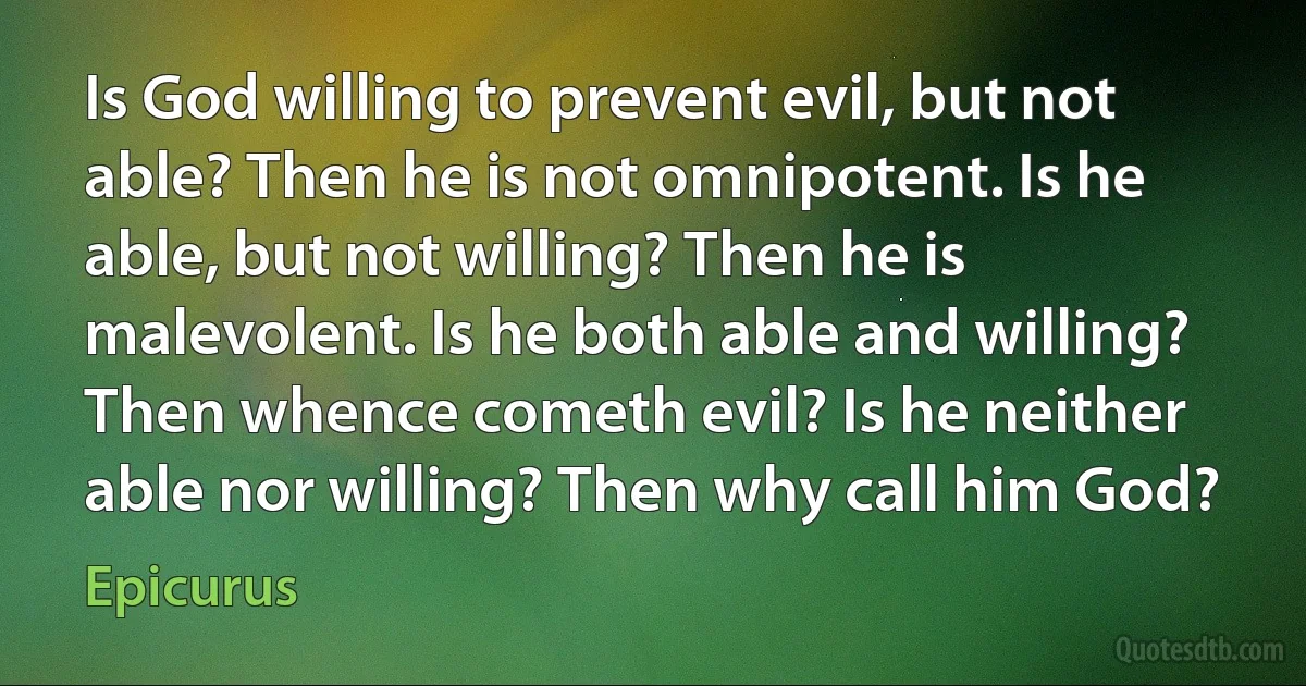 Is God willing to prevent evil, but not able? Then he is not omnipotent. Is he able, but not willing? Then he is malevolent. Is he both able and willing? Then whence cometh evil? Is he neither able nor willing? Then why call him God? (Epicurus)