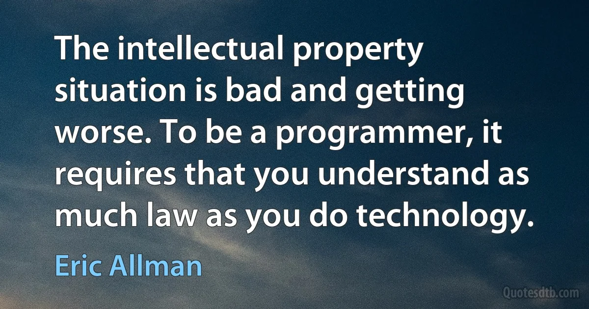 The intellectual property situation is bad and getting worse. To be a programmer, it requires that you understand as much law as you do technology. (Eric Allman)