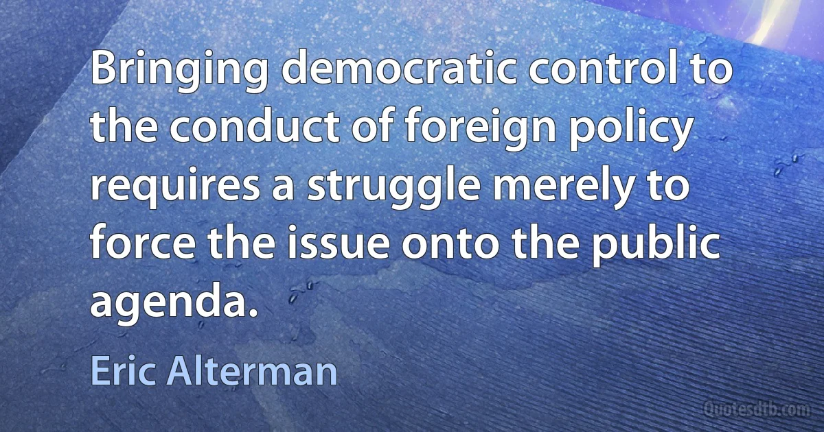 Bringing democratic control to the conduct of foreign policy requires a struggle merely to force the issue onto the public agenda. (Eric Alterman)