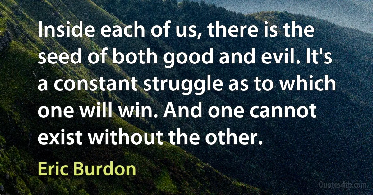 Inside each of us, there is the seed of both good and evil. It's a constant struggle as to which one will win. And one cannot exist without the other. (Eric Burdon)