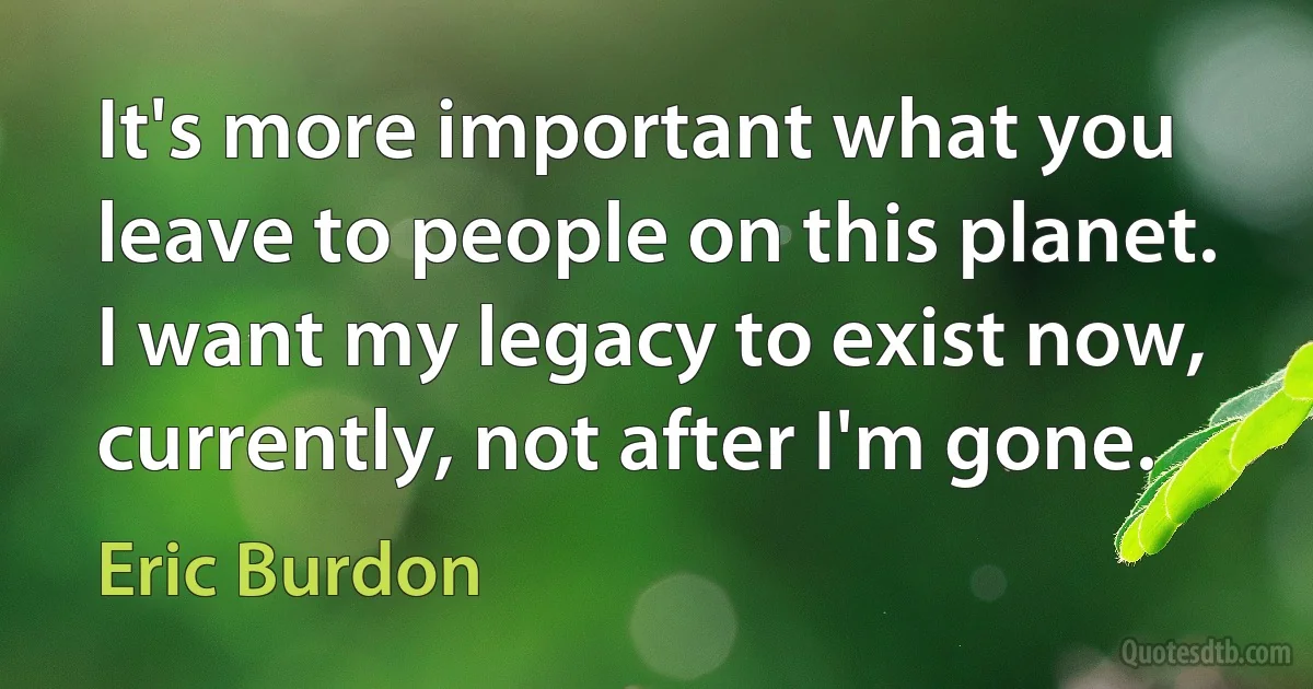 It's more important what you leave to people on this planet. I want my legacy to exist now, currently, not after I'm gone. (Eric Burdon)