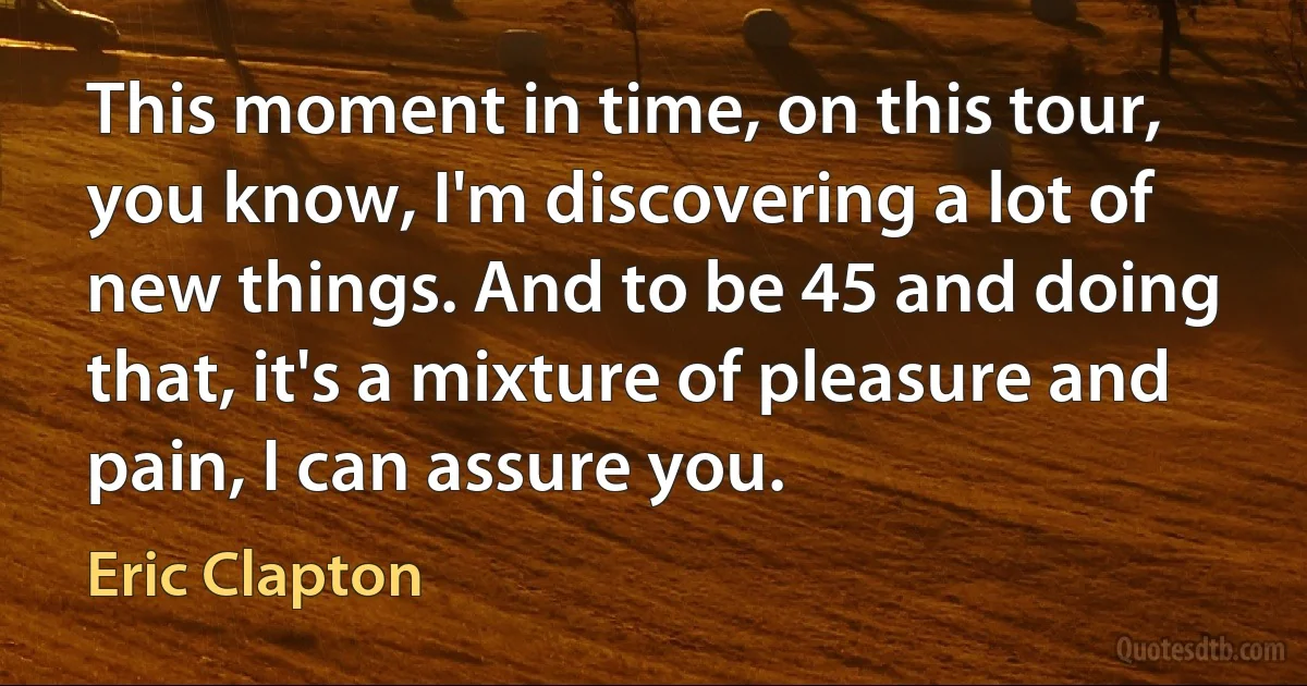 This moment in time, on this tour, you know, I'm discovering a lot of new things. And to be 45 and doing that, it's a mixture of pleasure and pain, I can assure you. (Eric Clapton)