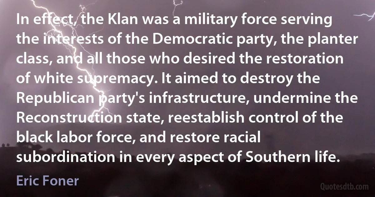 In effect, the Klan was a military force serving the interests of the Democratic party, the planter class, and all those who desired the restoration of white supremacy. It aimed to destroy the Republican party's infrastructure, undermine the Reconstruction state, reestablish control of the black labor force, and restore racial subordination in every aspect of Southern life. (Eric Foner)