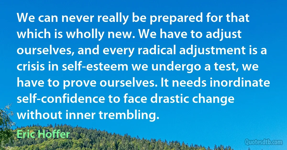 We can never really be prepared for that which is wholly new. We have to adjust ourselves, and every radical adjustment is a crisis in self-esteem we undergo a test, we have to prove ourselves. It needs inordinate self-confidence to face drastic change without inner trembling. (Eric Hoffer)