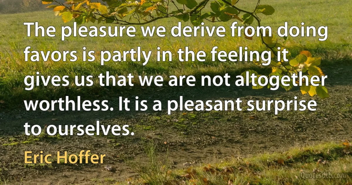 The pleasure we derive from doing favors is partly in the feeling it gives us that we are not altogether worthless. It is a pleasant surprise to ourselves. (Eric Hoffer)