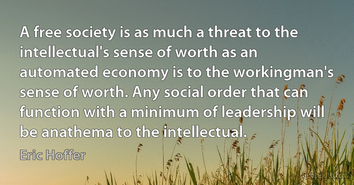 A free society is as much a threat to the intellectual's sense of worth as an automated economy is to the workingman's sense of worth. Any social order that can function with a minimum of leadership will be anathema to the intellectual. (Eric Hoffer)