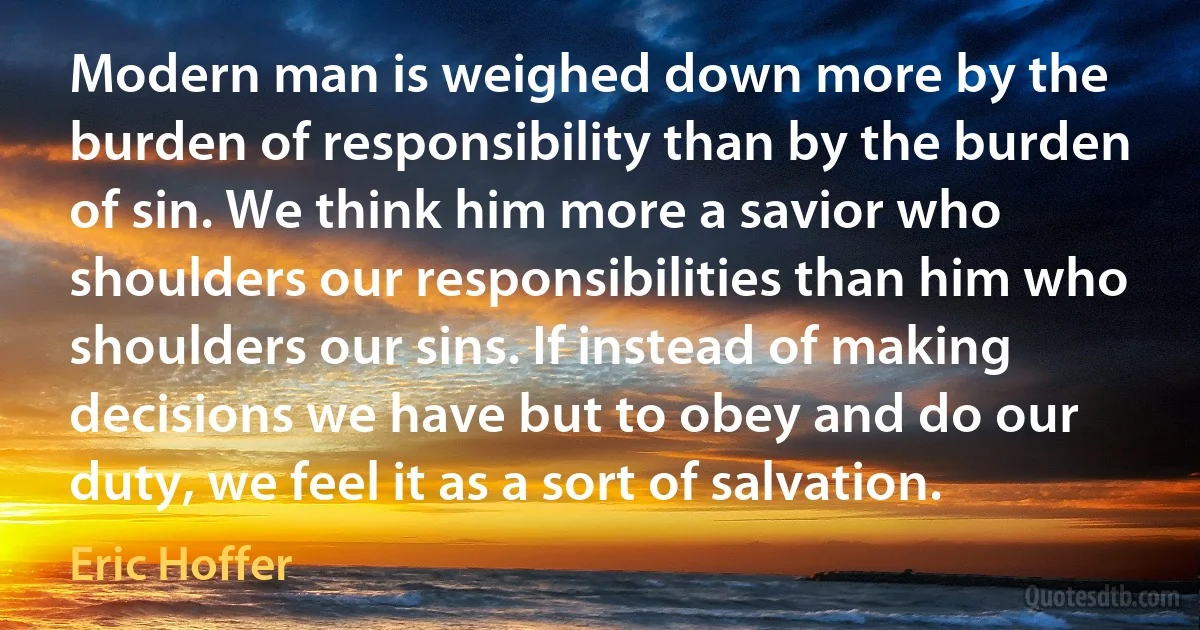 Modern man is weighed down more by the burden of responsibility than by the burden of sin. We think him more a savior who shoulders our responsibilities than him who shoulders our sins. If instead of making decisions we have but to obey and do our duty, we feel it as a sort of salvation. (Eric Hoffer)