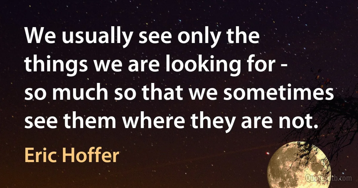 We usually see only the things we are looking for - so much so that we sometimes see them where they are not. (Eric Hoffer)