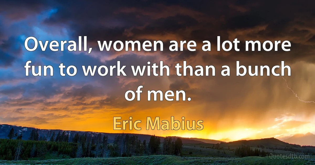 Overall, women are a lot more fun to work with than a bunch of men. (Eric Mabius)