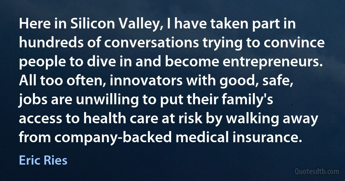 Here in Silicon Valley, I have taken part in hundreds of conversations trying to convince people to dive in and become entrepreneurs. All too often, innovators with good, safe, jobs are unwilling to put their family's access to health care at risk by walking away from company-backed medical insurance. (Eric Ries)