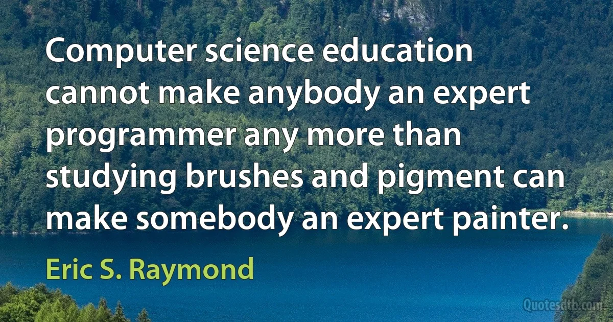 Computer science education cannot make anybody an expert programmer any more than studying brushes and pigment can make somebody an expert painter. (Eric S. Raymond)