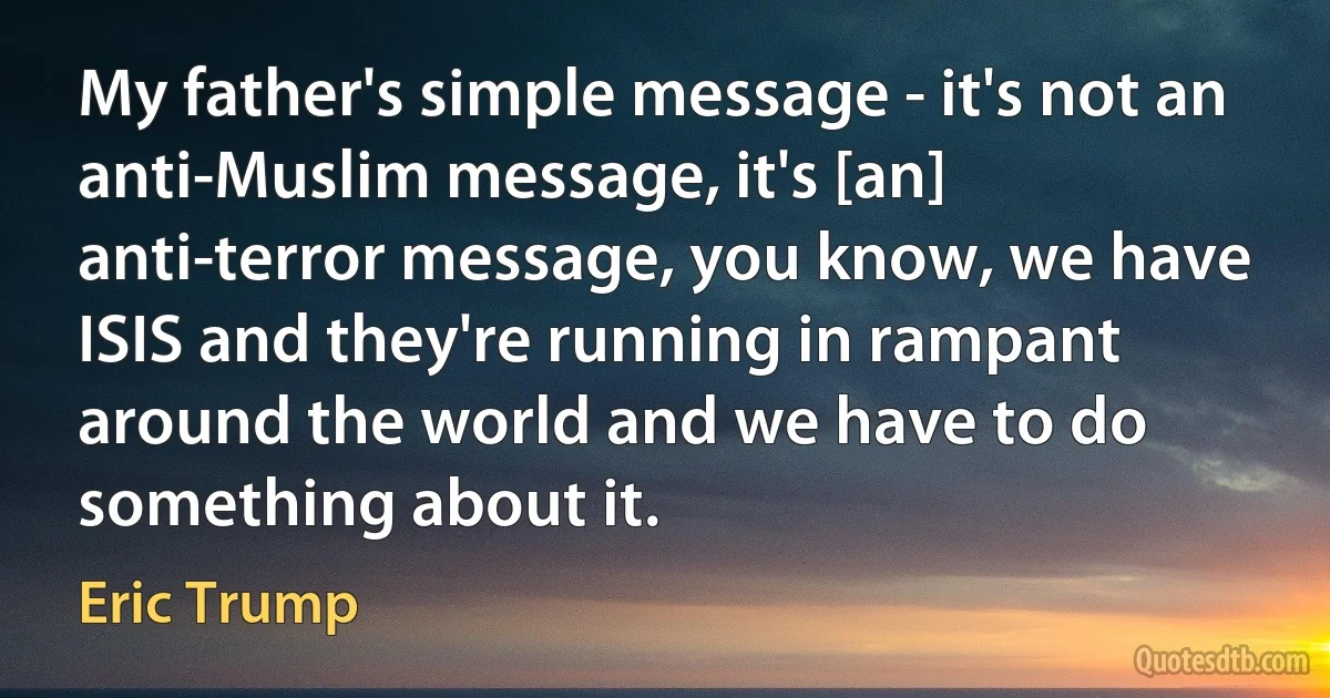 My father's simple message - it's not an anti-Muslim message, it's [an] anti-terror message, you know, we have ISIS and they're running in rampant around the world and we have to do something about it. (Eric Trump)