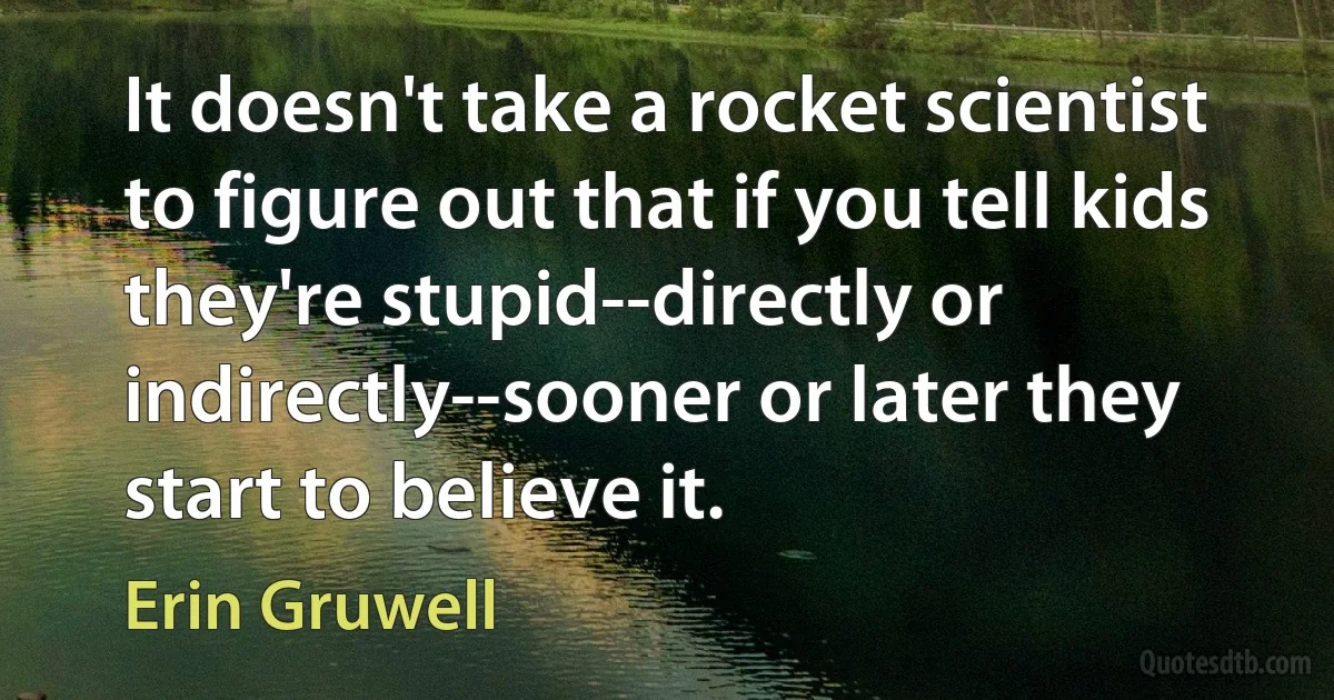 It doesn't take a rocket scientist to figure out that if you tell kids they're stupid--directly or indirectly--sooner or later they start to believe it. (Erin Gruwell)