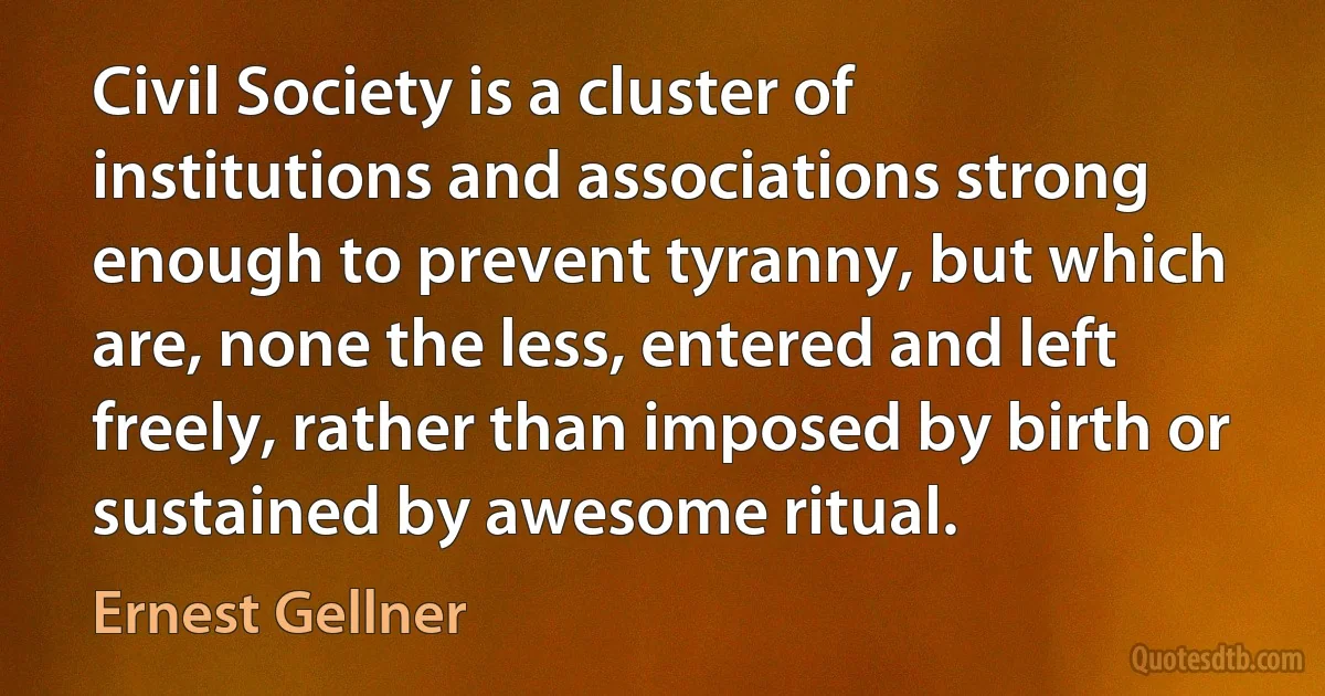 Civil Society is a cluster of institutions and associations strong enough to prevent tyranny, but which are, none the less, entered and left freely, rather than imposed by birth or sustained by awesome ritual. (Ernest Gellner)