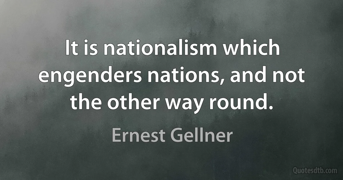 It is nationalism which engenders nations, and not the other way round. (Ernest Gellner)