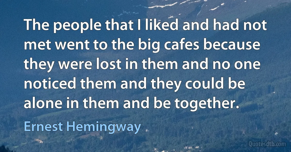 The people that I liked and had not met went to the big cafes because they were lost in them and no one noticed them and they could be alone in them and be together. (Ernest Hemingway)