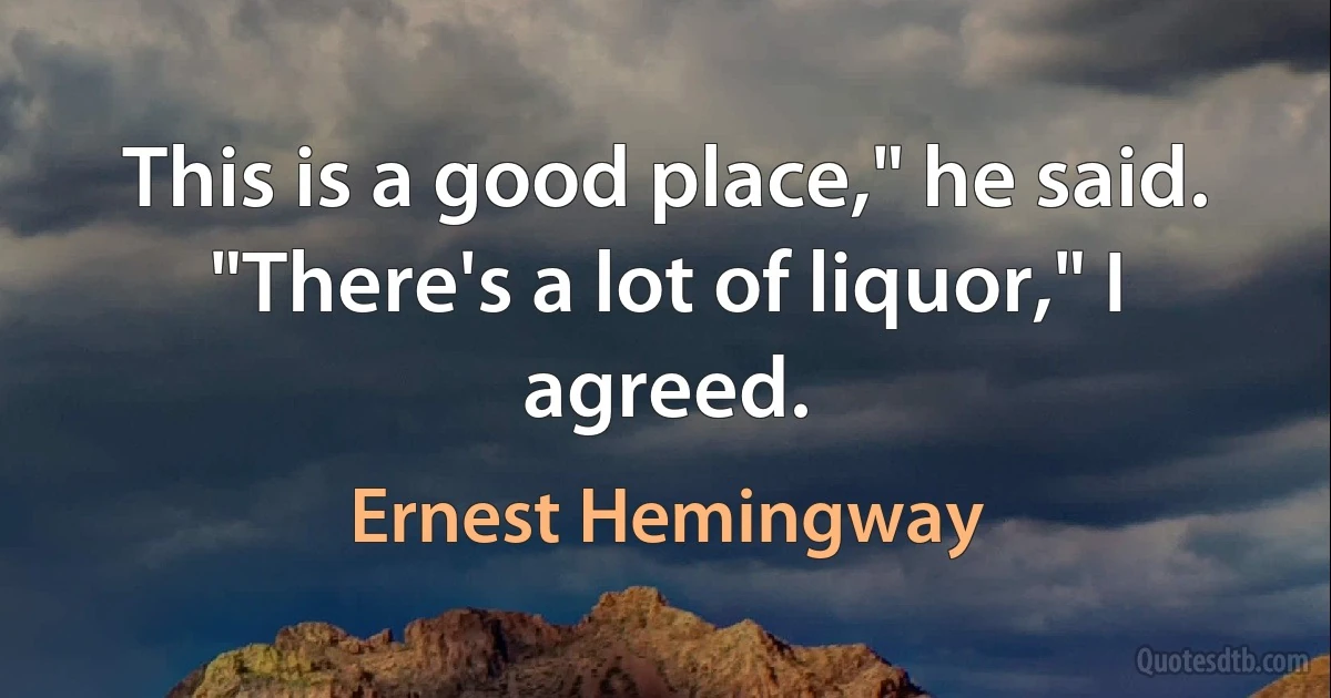 This is a good place," he said.
"There's a lot of liquor," I agreed. (Ernest Hemingway)