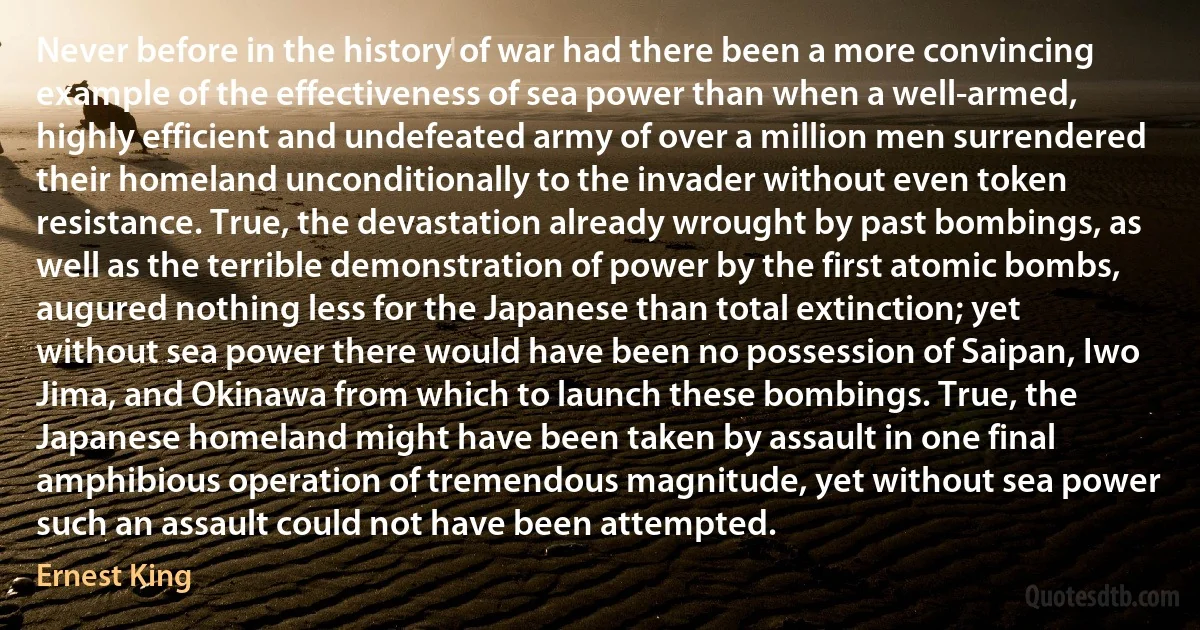 Never before in the history of war had there been a more convincing example of the effectiveness of sea power than when a well-armed, highly efficient and undefeated army of over a million men surrendered their homeland unconditionally to the invader without even token resistance. True, the devastation already wrought by past bombings, as well as the terrible demonstration of power by the first atomic bombs, augured nothing less for the Japanese than total extinction; yet without sea power there would have been no possession of Saipan, Iwo Jima, and Okinawa from which to launch these bombings. True, the Japanese homeland might have been taken by assault in one final amphibious operation of tremendous magnitude, yet without sea power such an assault could not have been attempted. (Ernest King)