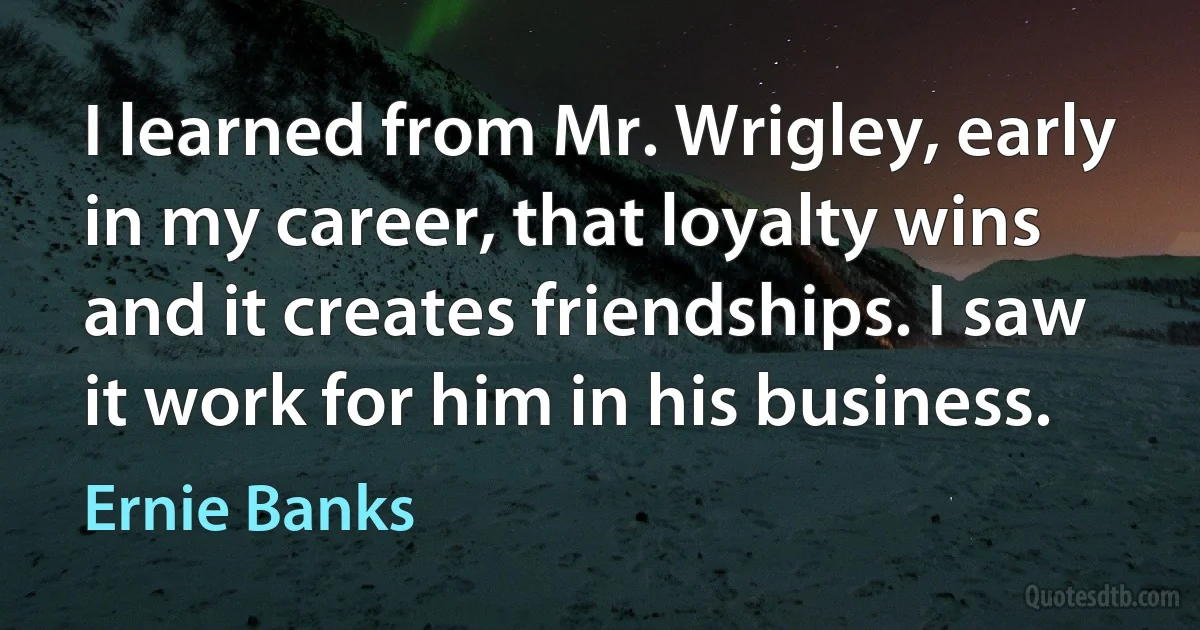 I learned from Mr. Wrigley, early in my career, that loyalty wins and it creates friendships. I saw it work for him in his business. (Ernie Banks)