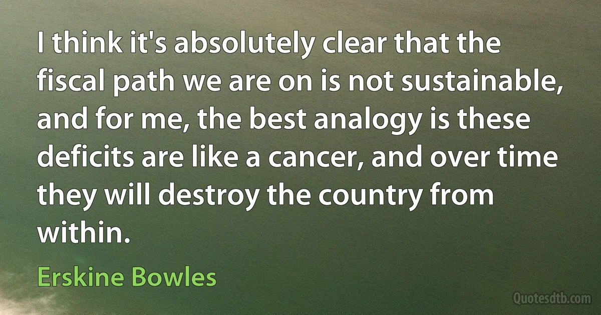 I think it's absolutely clear that the fiscal path we are on is not sustainable, and for me, the best analogy is these deficits are like a cancer, and over time they will destroy the country from within. (Erskine Bowles)