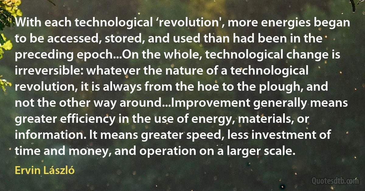 With each technological ‘revolution', more energies began to be accessed, stored, and used than had been in the preceding epoch...On the whole, technological change is irreversible: whatever the nature of a technological revolution, it is always from the hoe to the plough, and not the other way around...Improvement generally means greater efficiency in the use of energy, materials, or information. It means greater speed, less investment of time and money, and operation on a larger scale. (Ervin László)