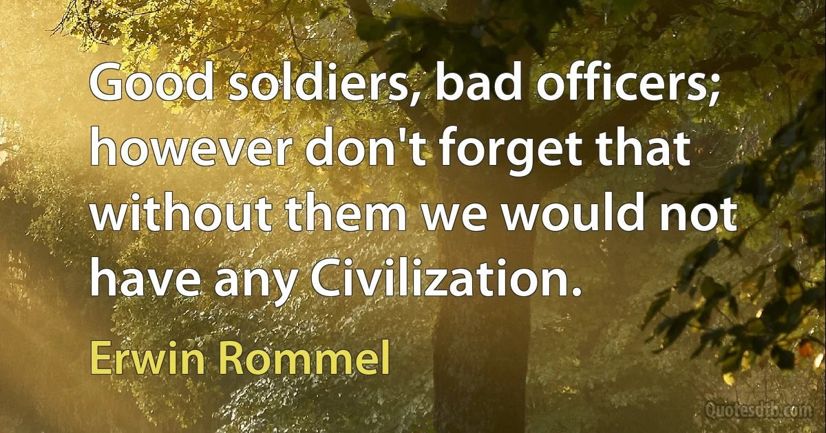 Good soldiers, bad officers; however don't forget that without them we would not have any Civilization. (Erwin Rommel)