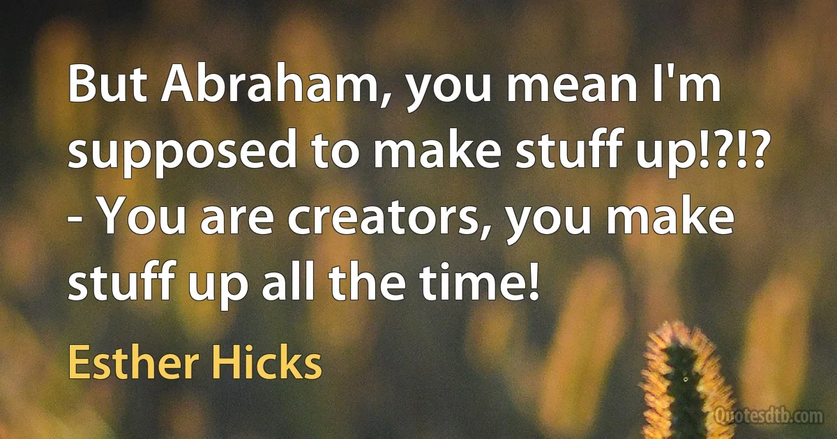 But Abraham, you mean I'm supposed to make stuff up!?!?
- You are creators, you make stuff up all the time! (Esther Hicks)