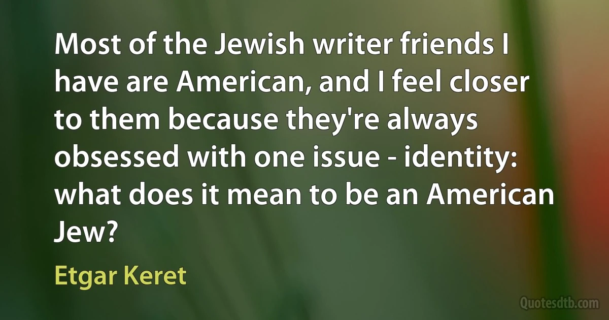 Most of the Jewish writer friends I have are American, and I feel closer to them because they're always obsessed with one issue - identity: what does it mean to be an American Jew? (Etgar Keret)