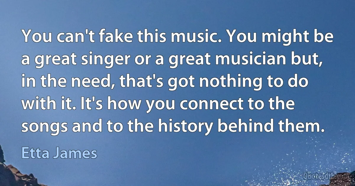 You can't fake this music. You might be a great singer or a great musician but, in the need, that's got nothing to do with it. It's how you connect to the songs and to the history behind them. (Etta James)