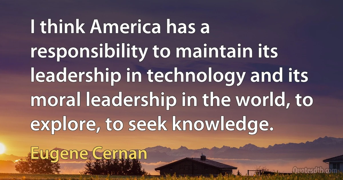 I think America has a responsibility to maintain its leadership in technology and its moral leadership in the world, to explore, to seek knowledge. (Eugene Cernan)