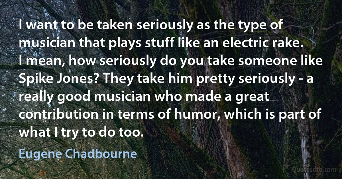 I want to be taken seriously as the type of musician that plays stuff like an electric rake. I mean, how seriously do you take someone like Spike Jones? They take him pretty seriously - a really good musician who made a great contribution in terms of humor, which is part of what I try to do too. (Eugene Chadbourne)