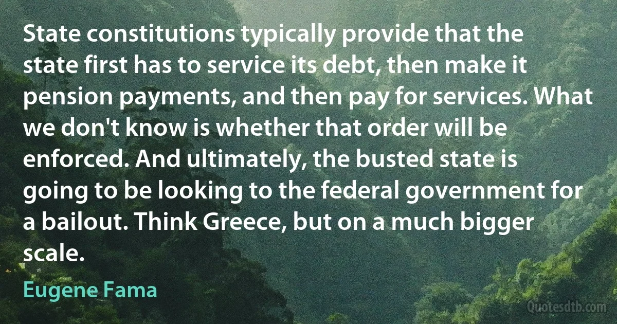 State constitutions typically provide that the state first has to service its debt, then make it pension payments, and then pay for services. What we don't know is whether that order will be enforced. And ultimately, the busted state is going to be looking to the federal government for a bailout. Think Greece, but on a much bigger scale. (Eugene Fama)