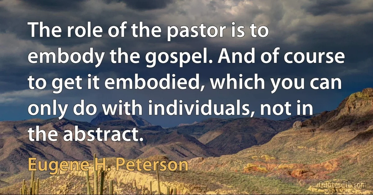 The role of the pastor is to embody the gospel. And of course to get it embodied, which you can only do with individuals, not in the abstract. (Eugene H. Peterson)