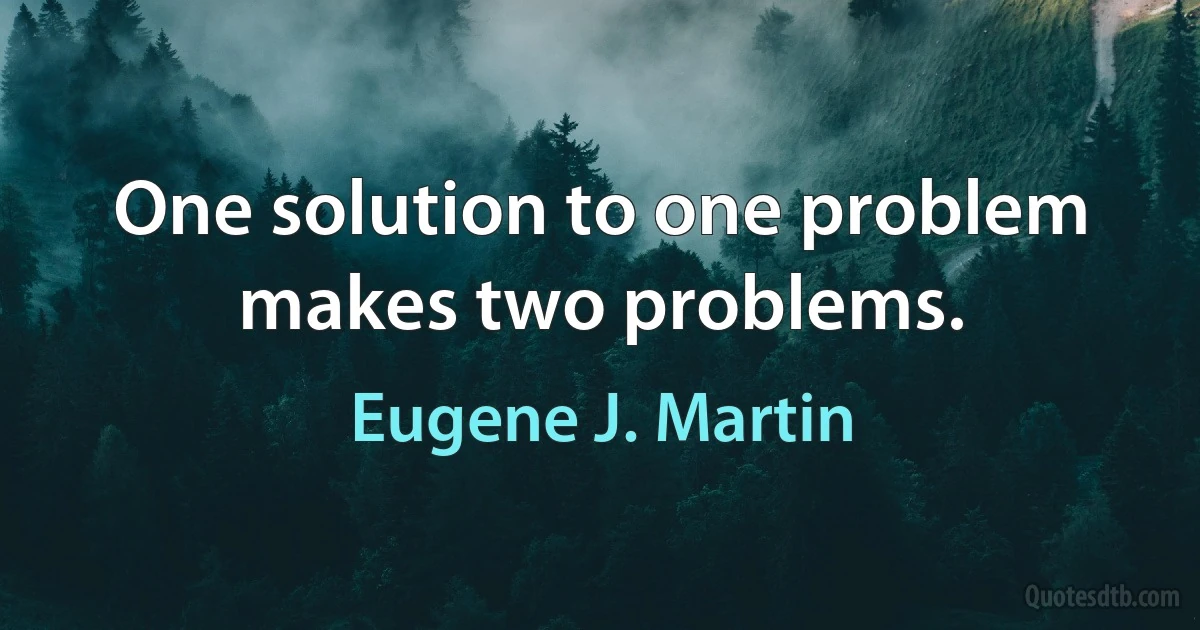 One solution to one problem makes two problems. (Eugene J. Martin)