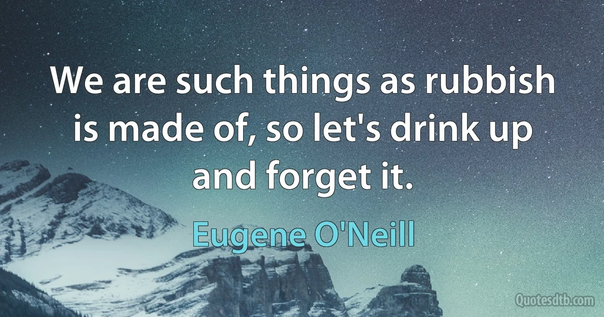 We are such things as rubbish is made of, so let's drink up and forget it. (Eugene O'Neill)