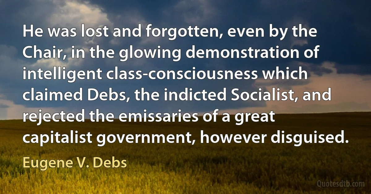 He was lost and forgotten, even by the Chair, in the glowing demonstration of intelligent class-consciousness which claimed Debs, the indicted Socialist, and rejected the emissaries of a great capitalist government, however disguised. (Eugene V. Debs)