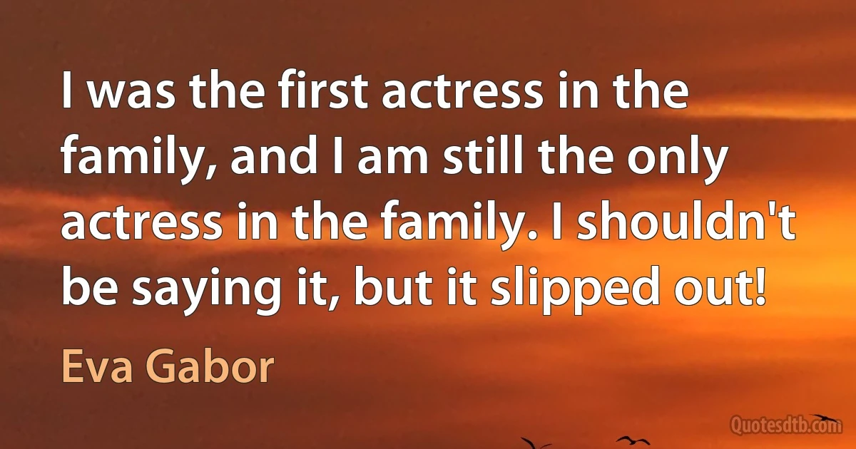 I was the first actress in the family, and I am still the only actress in the family. I shouldn't be saying it, but it slipped out! (Eva Gabor)