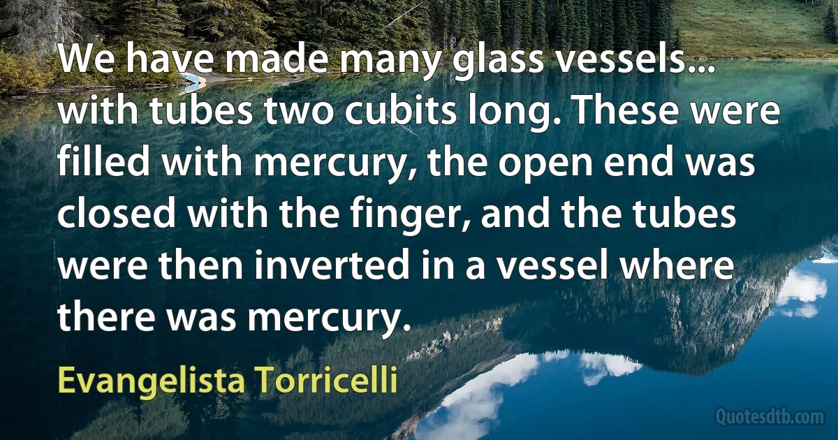 We have made many glass vessels... with tubes two cubits long. These were filled with mercury, the open end was closed with the finger, and the tubes were then inverted in a vessel where there was mercury. (Evangelista Torricelli)