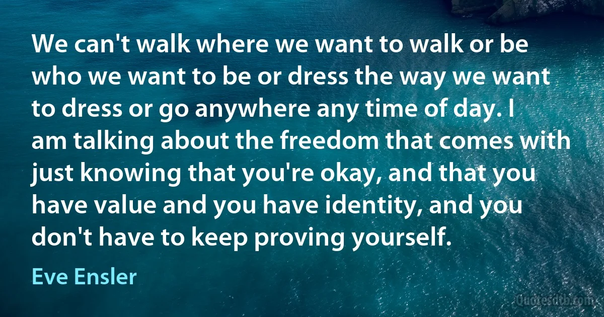 We can't walk where we want to walk or be who we want to be or dress the way we want to dress or go anywhere any time of day. I am talking about the freedom that comes with just knowing that you're okay, and that you have value and you have identity, and you don't have to keep proving yourself. (Eve Ensler)