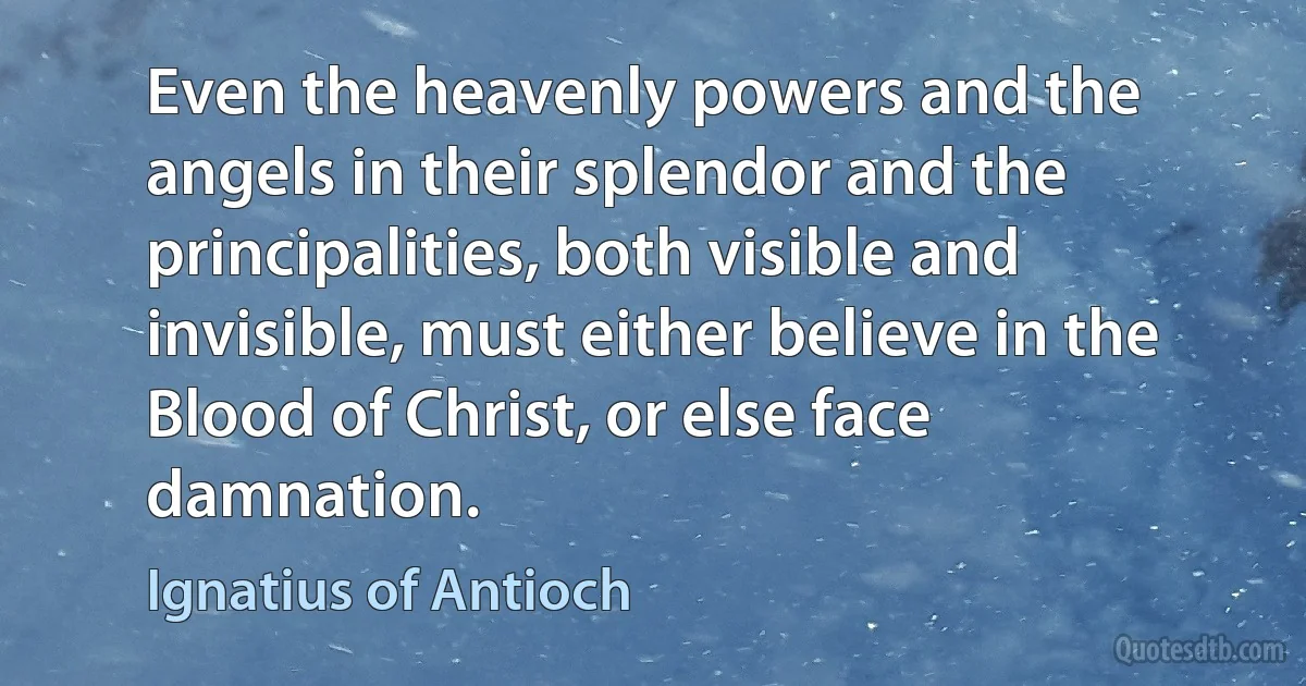 Even the heavenly powers and the angels in their splendor and the principalities, both visible and invisible, must either believe in the Blood of Christ, or else face damnation. (Ignatius of Antioch)