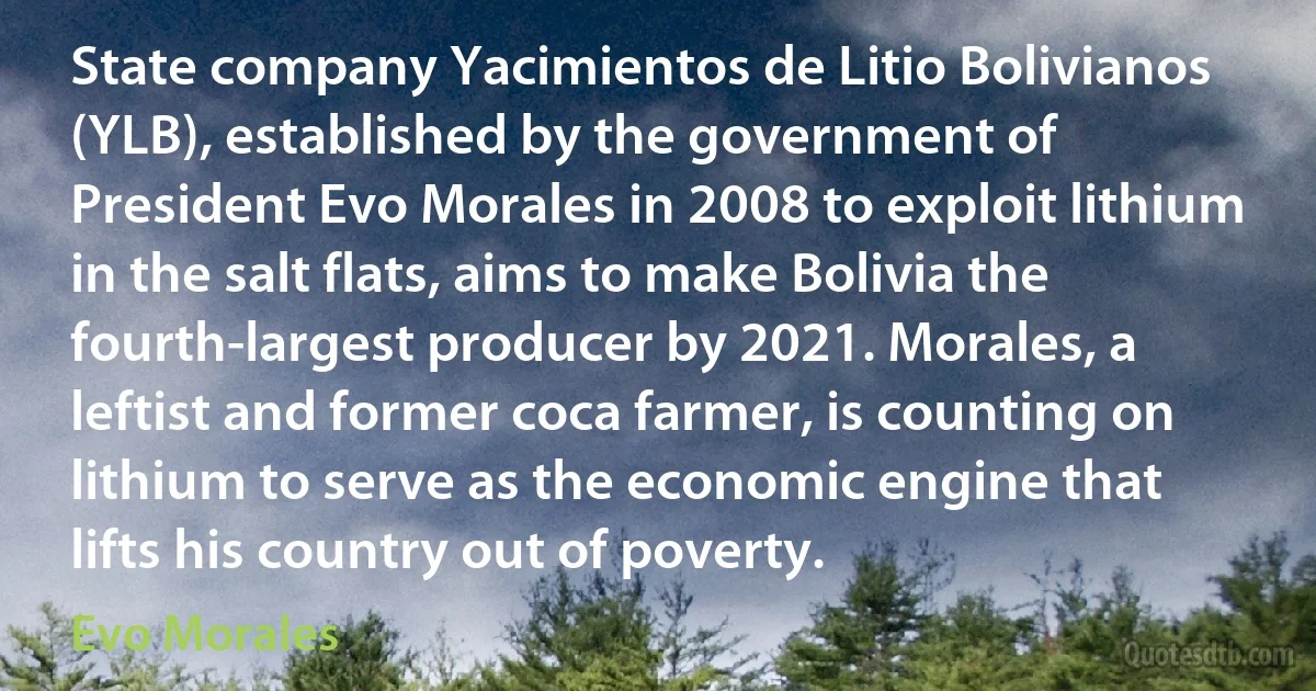 State company Yacimientos de Litio Bolivianos (YLB), established by the government of President Evo Morales in 2008 to exploit lithium in the salt flats, aims to make Bolivia the fourth-largest producer by 2021. Morales, a leftist and former coca farmer, is counting on lithium to serve as the economic engine that lifts his country out of poverty. (Evo Morales)