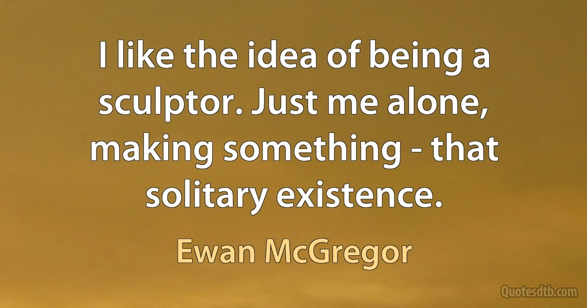 I like the idea of being a sculptor. Just me alone, making something - that solitary existence. (Ewan McGregor)