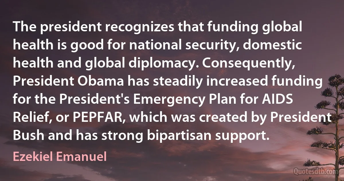 The president recognizes that funding global health is good for national security, domestic health and global diplomacy. Consequently, President Obama has steadily increased funding for the President's Emergency Plan for AIDS Relief, or PEPFAR, which was created by President Bush and has strong bipartisan support. (Ezekiel Emanuel)