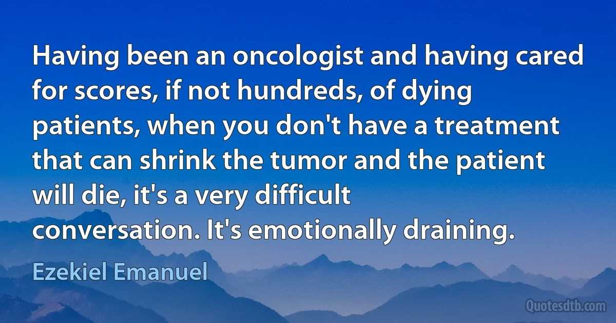 Having been an oncologist and having cared for scores, if not hundreds, of dying patients, when you don't have a treatment that can shrink the tumor and the patient will die, it's a very difficult conversation. It's emotionally draining. (Ezekiel Emanuel)