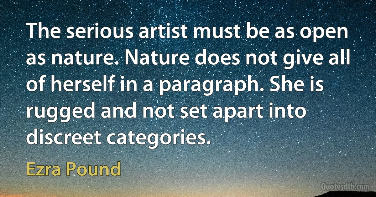 The serious artist must be as open as nature. Nature does not give all of herself in a paragraph. She is rugged and not set apart into discreet categories. (Ezra Pound)