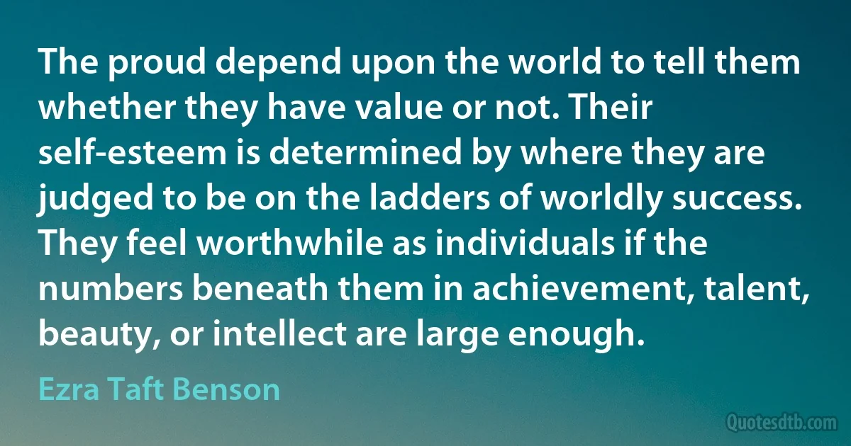 The proud depend upon the world to tell them whether they have value or not. Their self-esteem is determined by where they are judged to be on the ladders of worldly success. They feel worthwhile as individuals if the numbers beneath them in achievement, talent, beauty, or intellect are large enough. (Ezra Taft Benson)