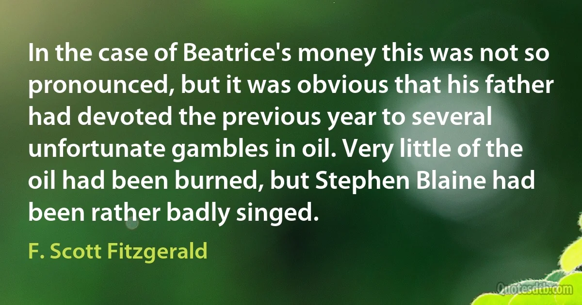 In the case of Beatrice's money this was not so pronounced, but it was obvious that his father had devoted the previous year to several unfortunate gambles in oil. Very little of the oil had been burned, but Stephen Blaine had been rather badly singed. (F. Scott Fitzgerald)